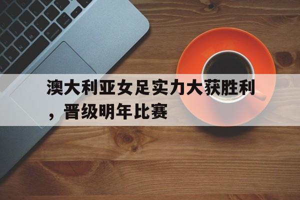 澳大利亚女足实力大获胜利，晋级明年比赛