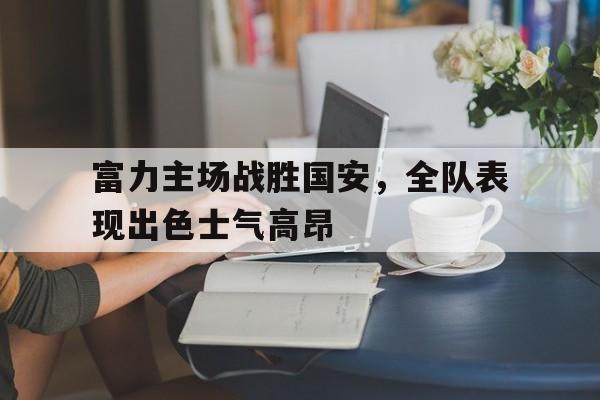 富力主场战胜国安，全队表现出色士气高昂